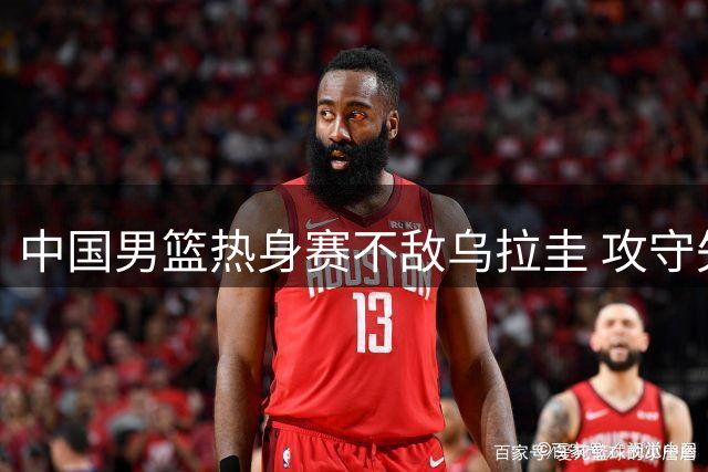 中国男篮热身赛不敌乌拉圭 攻守失衡遭遇失利