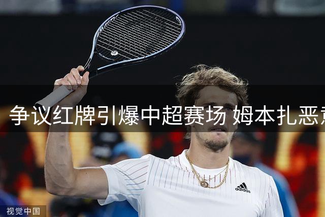 争议红牌引爆中超赛场 姆本扎恶意推搡遭逐引发热议