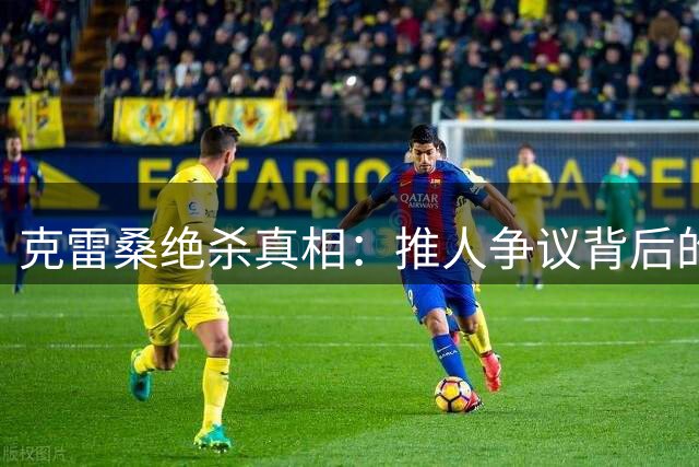 克雷桑绝杀真相：推人争议背后的完整画面解析