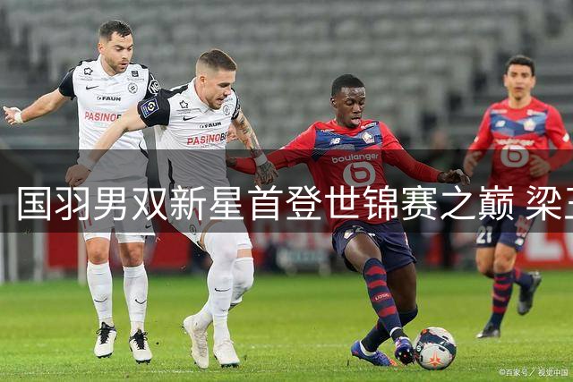国羽男双新星首登世锦赛之巅 梁王组合横扫大马劲敌终结七年等待