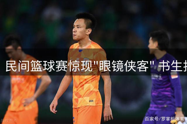 民间篮球赛惊现"眼镜侠客" 书生扮相三分球技引全场沸腾