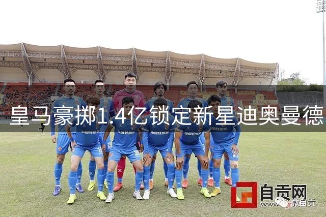 皇马豪掷1.4亿锁定新星迪奥曼德 阿根廷热身赛中国站悬而未决