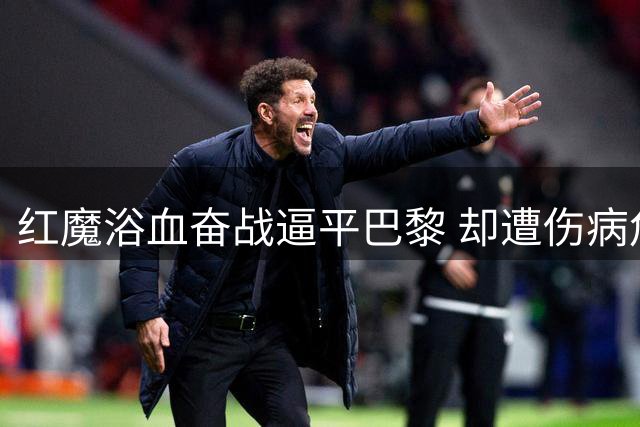 红魔浴血奋战逼平巴黎 却遭伤病危机重创