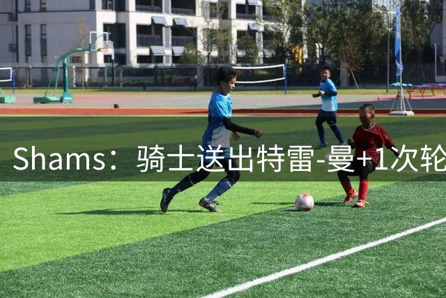 Shams：骑士送出特雷-曼+1次轮，交易得到惠特摩尔
